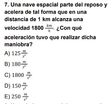 Una nave espacial parte del reposo y
acelera de tal forma que en una
distancia de 1 km alcanza una
velocidad 1800 km/h  * ¿Con qué
aceleración tuvo que realizar dicha
maniobra?
A) 125 m/s^2 
B) 180 m/s^2 
C) 1800 m/s^2 
D) 150 m/s^2 
E) 250 m/s^2 