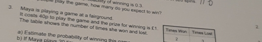 Uility of winning is 0.3. 320 sping 
Blay the game, how many do you expect to win? 
3. Maya is playing a game at a fairground. 
It costs 40p to play the game and the prize for winning is £1
2. 
The table shows the number of times she won and lost. 
a) Estimate the probability of winning this na 
b) If Maya plays?