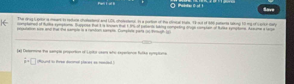 core: 18.15%, 2 of 11 paints 
Part 1 of 8 Points: 0 of 1 
Save 
The drug Lipitor is meant to reduce chalesterol and LDL cholesterol. In a portion of the clinical trials, 19 out of 886 patients tsking 10 my of Lipifor daily 
complained of flulike symptoms: Suppose that it is known that 1.9% of patients taking competing drugs complain of flulike symptoms. Assume a large 
population size and that the sample is a random sample. Complate parts (a) through (g). 
(a) Determine the sample proportion of Lipitor users who experience flulike symptors
hat p=□ (Round to three decimal places as needed.)