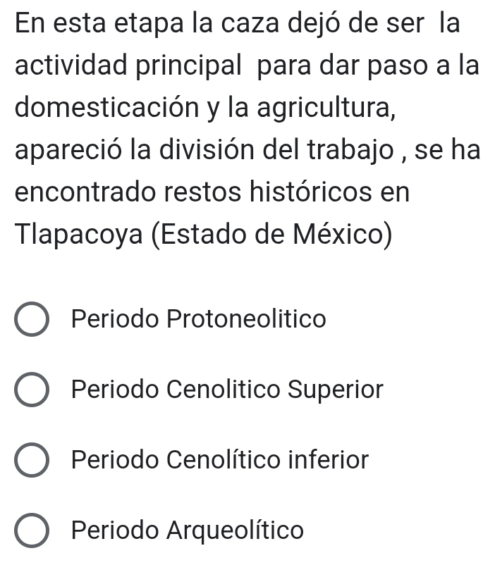 En esta etapa la caza dejó de ser la
actividad principal para dar paso a la
domesticación y la agricultura,
apareció la división del trabajo , se ha
encontrado restos históricos en
Tlapacoya (Estado de México)
Periodo Protoneolitico
Periodo Cenolitico Superior
Periodo Cenolítico inferior
Periodo Arqueolítico