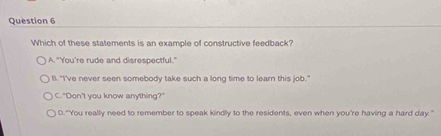 Which of these statements is an example of constructive feedback?
A. “You’re rude and disrespectful.”
B. "I've never seen somebody take such a long time to learn this job."
C. "Don't you know anything?"
D.“You really need to remember to speak kindly to the residents, even when you're having a hard day."