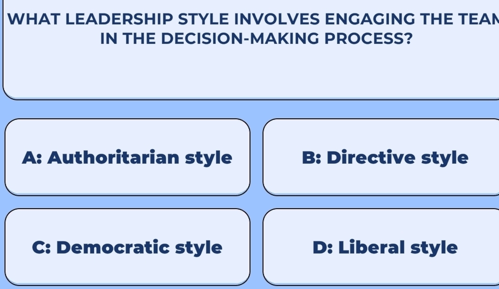 WHAT LEADERSHIP STYLE INVOLVES ENGAGING THE TEAN
IN THE DECISION-MAKING PROCESS?
A: Authoritarian style B: Directive style
C: Democratic style D: Liberal style