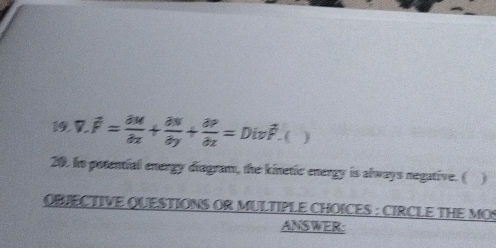 7 overline F= partial M/partial x + partial N/partial y + partial P/partial z =Divoverline F ( ) 
20. Io potential energy diagram, the kinetic energy is always negative. ( ) 
OBJECTIVE QUESTIONS OR MULTIPLE CHOICES : CIRCLE THE MOS 
ANSWER: