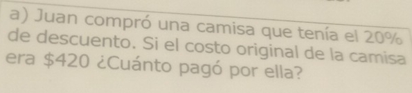 Juan compró una camisa que tenía el 20%
de descuento. Si el costo original de la camisa 
era $420 ¿Cuánto pagó por ella?