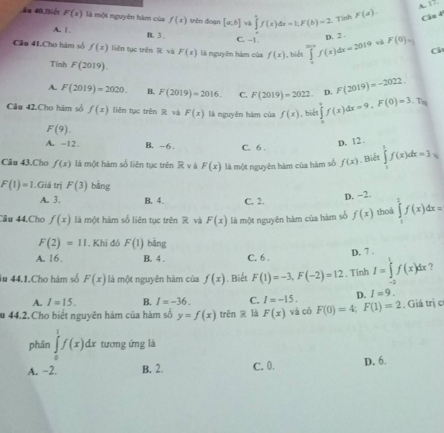 F(a). A. 17.
đâu 40.Biết F(x) là một nguyên hàm của f(x) trên đoạn [a;b] và ∈tlimits _af(x)dx=1;F(b)=2 Tính Câu 4
A. 1. B. 3 . C. -1.
D. 2 .
và F(0)_□ 
Câu 41.Cho hàm số f(x) liên tục trên R và F(x) là nguyên hàm của f(x) , biết ∈tlimits _0^((2019)f(x)dx=2019 Cât
Tính F(2019).
A. F(2019)=2020. B. F(2019)=2016. C. F(2019)=2022. D.
F(2019)=-2022.
Tn
Câu 42.Cho hàm số f(x) liên tục trên R và F(x) là nguyên hàm của f(x) , biết ∈tlimits _0^9f(x)dx=9,F(0)=3
F(9).
A. -12. B. -6.
D. 12.
C. 6 .
Câu 43.Cho f(x) là một hàm số liên tục trên R v à F(x) là một nguyên hàm của hàm số f(x). Biết ∈tlimits _1^3f(x)dx=3
F(1)=1.Giá trị F(3) bằng
A. 3. B. 4. C. 2.
D. −2.
Câu 44.Cho f(x) là một hàm số liên tục trên R và F(x) là một nguyên hàm của hàm số f(x) thoả ∈tlimits _1^2f(x)dx=
F(2)=11. Khi đó F(1) bǎng
A. 16. B. 4 . C. 6 . D. 7 .
Âu 44.1.Cho hàm số F(x) là một nguyên hàm của f(x). Biết F(1)=-3,F(-2)=12. Tính I=∈tlimits ^1)f(x)dx ?
A. I=15. B. I=-36. C. I=-15.
D. I=9.
u 44.2. Cho biết nguyên hàm của hàm số y=f(x) trên R là F(x) và có F(0)=4;F(1)=2. Giá trị c
phân ∈tlimits _0^1f(x)dx tương ứng là
A. -2. B. 2. C. 0. D. 6.