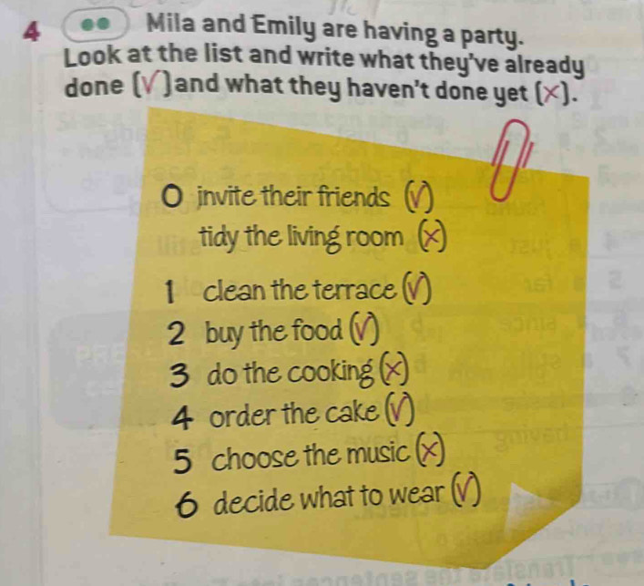 Mila and Emily are having a party. 
Look at the list and write what they've already 
done ( )and what they haven't done yet (×). 
invite their friends 
tidy the living room 
1 clean the terrace ( 
2 buy the food ( 

do the cooking 
4 order the cake 
5 choose the music 
6 decide what to we