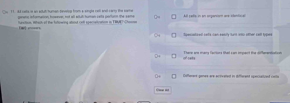 All cells in an adult human develop from a single cell and carry the same
genetic information; however, not all adult human cells perform the same All cells in an organism are identical
function. Which of the following about cell specialization is TRUE? Choose
TWO answers.
Specialized cells can easily turn into other cell types
There are many factors that can impact the differentiation
of cells
Different genes are activated in different specialized cells
Clear All