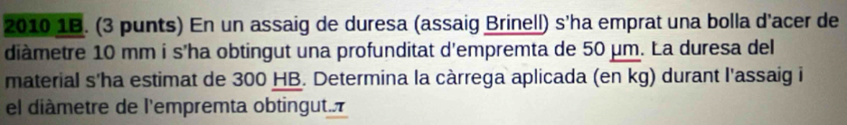 2010 1B. (3 punts) En un assaig de duresa (assaig Brinell) s'ha emprat una bolla d'acer de 
diàmetre 10 mm i s'ha obtingut una profunditat d'empremta de 50 μm. La duresa del 
material s'ha estimat de 300 HB. Determina la càrrega aplicada (en kg) durant l'assaig i 
el diàmetre de l'empremta obtingut..