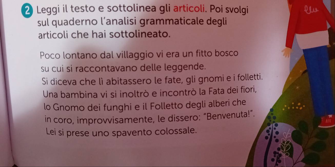 Leggi il testo e sottolinea gli articoli. Poi svolgi Y 
sul quaderno l’analisi grammaticale degli 
articoli che hai sottolineato. 
Poco lontano dal villaggio vi era un fitto bosco 
su cui si raccontavano delle leggende. 
Si diceva che lì abitassero le fate, gli gnomi e i folletti. 
Una bambina vi si inoltrò e incontrò la Fata dei fiori, 
lo Gnomo dei funghi e il Folletto degli alberi che 
in coro, improvvisamente, le dissero: “Benvenuta!”. 
Lei si prese uno spavento colossale.