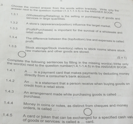 5- 
.3 Choose the correct answer from the words within brackets. Write only the 
answer next to the question number (1,3,1-1,3,5) in the ANSWER BOOK 
1.3.1 (Wholesaling/Retailing) is the selling or purchasing of goods and 
services in large quantities 
1.3.2 A store's (appearance/position) influence the target market. 
1.3.3 (Profit/Purchases) is important for the survival of a wholesale and 
retail outlet. 
1.3.4 The difference between the (top/bottom) line and expenses is called 
profit. 
1.3.5 
Stock storage/Stock inventory) refers to stock rooms where stock. 
raw materials and other goods are stored.
(5* 1)
Complete the following sentences by filling in the missing word(s).Write only 
the word(s) next to the question number(1.4.1-1.4.5) in the ANSWER BOOK. 
1.4.1 A ... is a payment card that makes payments by deducting money 
directly from a consumer's bank account. 
1.4.2 An ... is a statement that a person receive when buying goods on 
credit from a retail store. 
1.4.3 An arrangement made while purchasing goods is called ... 
purchase. 
1.4.4 Money in coins or notes, as distinct from cheques and money 
orders, is called ... . 
1.4.5 A card or token that can be exchanged for a specified cash val 
of goods or services is called a ... card.