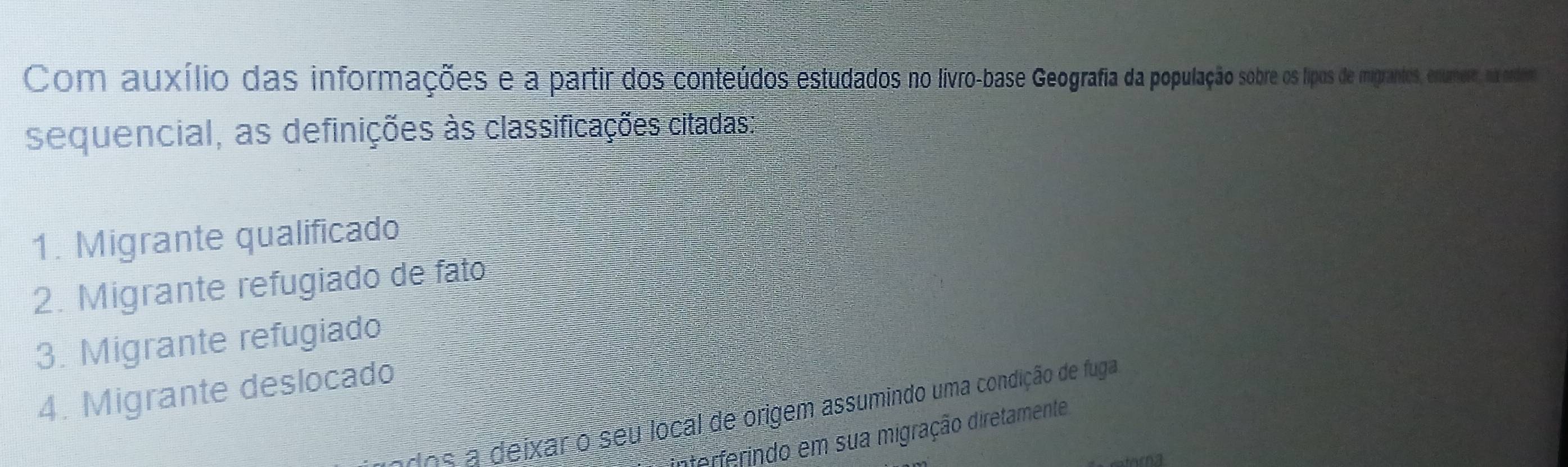 Com auxílio das informações e a partir dos conteúdos estudados no livro-base Geografia da população sobre os lipos de migrantes, enumere, na edera 
sequencial, as definições às classificações citadas: 
1. Migrante qualificado 
2. Migrante refugiado de fato 
3. Migrante refugiado 
4. Migrante deslocado 
dos a deixar o seu local de origem assumindo uma condição de fuga 
interferindo em sua migração diretamente