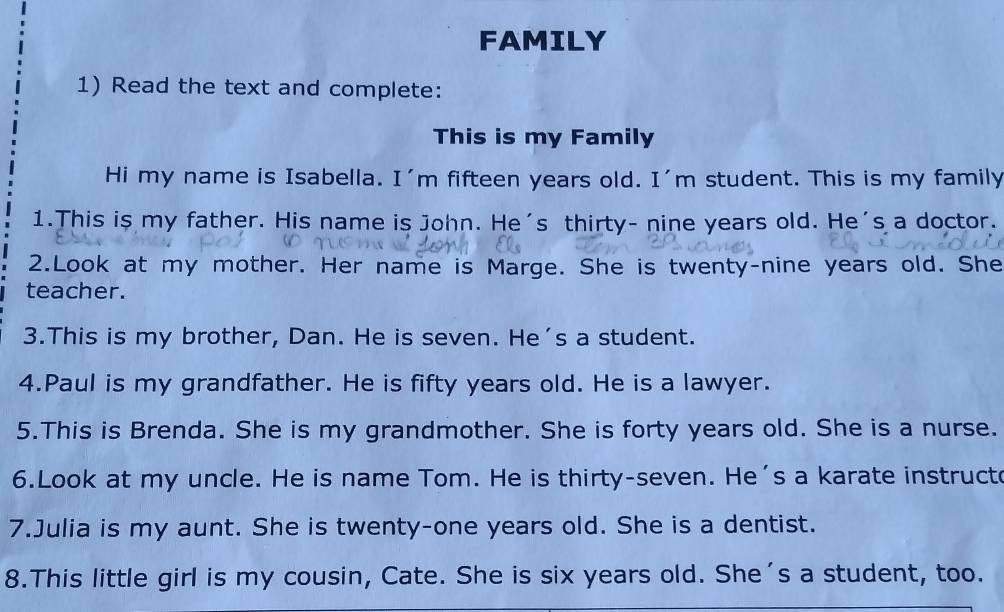 FAMILY 
1) Read the text and complete: 
This is my Family 
Hi my name is Isabella. I'm fifteen years old. I'm student. This is my family 
1.This is my father. His name is John. He's thirty- nine years old. He's a doctor. 
2.Look at my mother. Her name is Marge. She is twenty-nine years old. She 
teacher. 
3.This is my brother, Dan. He is seven. He's a student. 
4.Paul is my grandfather. He is fifty years old. He is a lawyer. 
5.This is Brenda. She is my grandmother. She is forty years old. She is a nurse. 
6.Look at my uncle. He is name Tom. He is thirty-seven. He's a karate instructe 
7.Julia is my aunt. She is twenty-one years old. She is a dentist. 
8.This little girl is my cousin, Cate. She is six years old. She's a student, too.