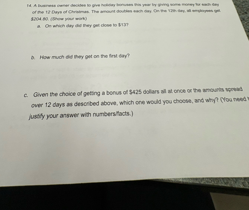 A business owner decides to give holiday bonuses this year by giving some money for each day
of the 12 Days of Christmas. The amount doubles each day. On the 12th day, all employees get
$204.80. (Show your work) 
a. On which day did they get close to $13? 
b. How much did they get on the first day? 
c. Given the choice of getting a bonus of $425 dollars all at once or the amounts spread 
over 12 days as described above, which one would you choose, and why? (You need t 
justify your answer with numbers/facts.)
