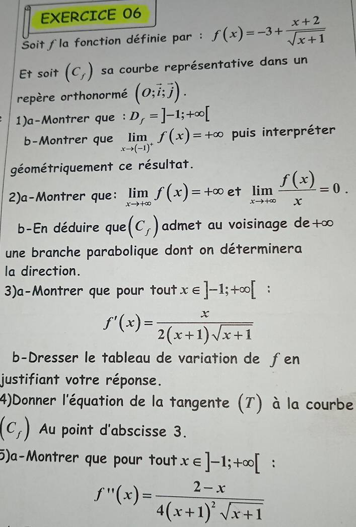 Soit la fonction définie par : f(x)=-3+ (x+2)/sqrt(x+1) 
Et soit (C_f) sa courbe représentative dans un 
repère orthonormé (O;vector i;vector j). 
1)a-Montrer que : D_f=]-1;+∈fty [
b-Montrer que limlimits _xto (-1)^+f(x)=+∈fty puis interpréter 
géométriquement ce résultat. 
2)a-Montrer que: limlimits _xto +∈fty f(x)=+∈fty et limlimits _xto +∈fty  f(x)/x =0. 
b-En déduire que (C_f) admet au voisinage de+∞ 
une branche parabolique dont on déterminera 
la direction. 
3)a-Montrer que pour tout x∈ ]-1;+∈fty [;
f'(x)= x/2(x+1)sqrt(x+1) 
b-Dresser le tableau de variation de fen 
justifiant votre réponse. 
4)Donner l'équation de la tangente (T) à la courbe
(C_f) Au point d'abscisse 3. 
5)a-Montrer que pour tout x∈ ]-1;+∈fty [ :
f''(x)=frac 2-x4(x+1)^2sqrt(x+1)