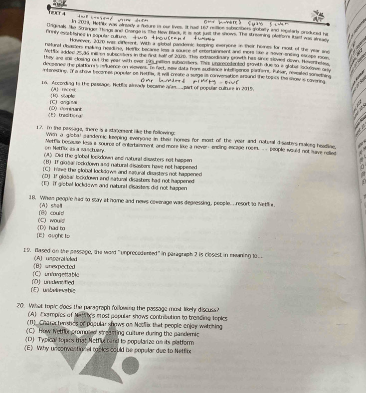 TEXT 4
In 2019, Netfilx was already a fixture in our lives. It had 167 million subscribers globally and regularly produced hit
Originals like Stranger Things and Orange is The New Black, it is not just the shows. The streaming platform itself was already
firmly established in popular culture. +
However, 2020 was different. With a global pandemic keeping everyone in their homes for most of the year and
natural disasters making headline, Netflix became less a source of entertainment and more like a never-ending escape room
Netflix added 25,86 million subscribers in the first half of 2020. This extraordinary growth has since slowed down. Nevertheless     
they are still closing out the year with over 195 million subscribers. This unprecedented growth due to a global lockdown onl
deepened the platform's influence on viewers. In fact, new data from audience intelligence platform, Pulsar, revealed something  
interesting. If a show becomes popular on Netflix, it will create a surge in conversation around the topics the show is covering
16. According to the passage, Netflix already became a/an....part of popular culture in 2019.
(A) recent
OS
(B) staple
(C) original
(D) dominant
(E) traditional
    
17. In the passage, there is a statement like the following:
With a global pandemic keeping everyone in their homes for most of the year and natural disasters making headline,   
Netflix because less a source of entertainment and more like a never- ending escape room. .... people would not have relied    
on Netflix as a sanctuary.
(A) Did the global lockdown and natural disasters not happen
⑤
(B) If global lockdown and natural disasters have not happened
(C) Have the global lockdown and natural disasters not happened
(D) If global lockdown and natural disasters had not happened
(E) If global lockdown and natural disasters did not happen
18. When people had to stay at home and news coverage was depressing, people....resort to Netflix.
(A) shall
(B) could
(C) would
(D) had to
(E) ought to
19. Based on the passage, the word “unprecedented” in paragraph 2 is closest in meaning to....
(A) unparalleled
(B) unexpected
(C) unforgettable
(D) unidentified
(E) unbelievable
20. What topic does the paragraph following the passage most likely discuss?
(A) Examples of Netflix's most popular shows contribution to trending topics
(B) Characteristics of popular shows on Netflix that people enjoy watching
(C) How Netflix promoted streaming culture during the pandemic
(D) Typical topics that Netflix tend to popularize on its platform
(E) Why unconventional topics could be popular due to Netflix