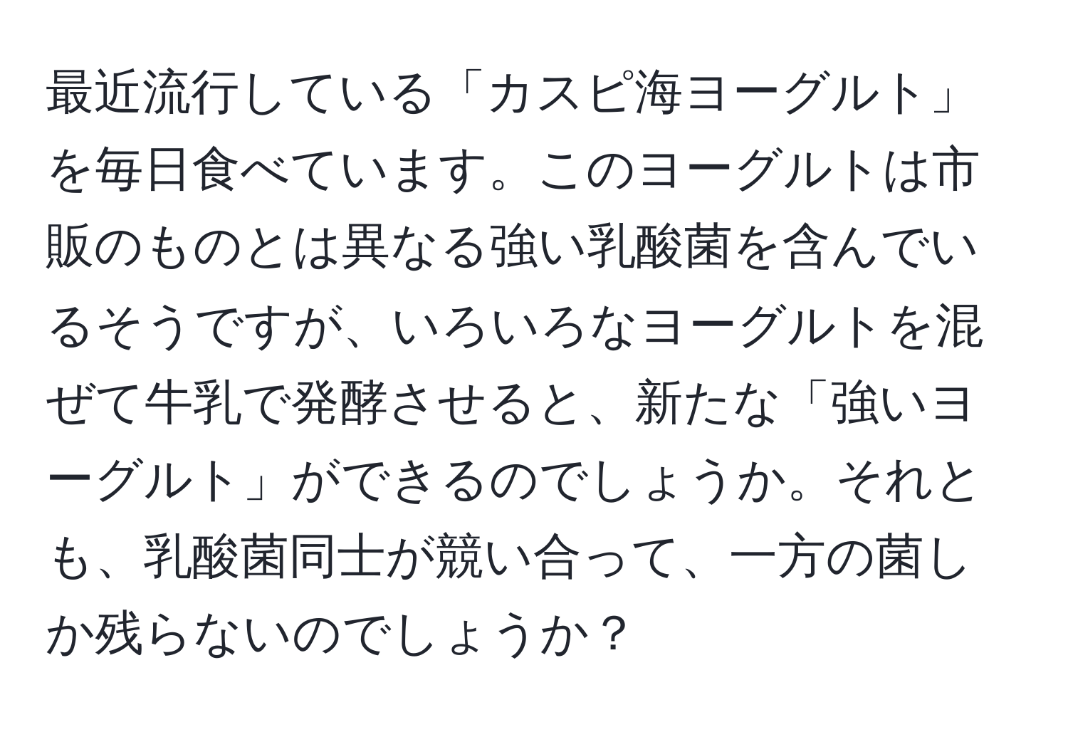 最近流行している「カスピ海ヨーグルト」を毎日食べています。このヨーグルトは市販のものとは異なる強い乳酸菌を含んでいるそうですが、いろいろなヨーグルトを混ぜて牛乳で発酵させると、新たな「強いヨーグルト」ができるのでしょうか。それとも、乳酸菌同士が競い合って、一方の菌しか残らないのでしょうか？