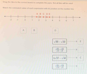 Drag the tiles to the correct boxirs to complete the pairs. Not all tiles will be used
Match the estimated value of each expression with its position on the number line
A B D
sqrt(90)-sqrt(40) E
 (sqrt(25)-sqrt(43))/sqrt(5)-sqrt(8) 
2sqrt(27)-sqrt(48) C
 (sqrt(14)-sqrt(24))/sqrt(18)-sqrt(8) 