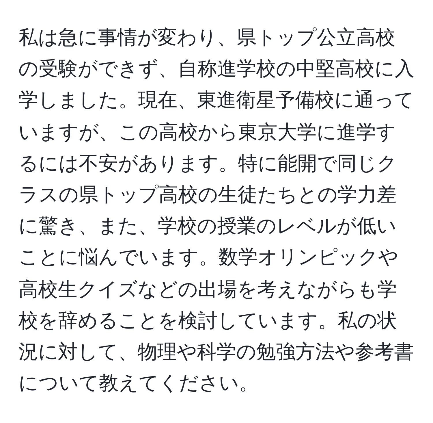 私は急に事情が変わり、県トップ公立高校の受験ができず、自称進学校の中堅高校に入学しました。現在、東進衛星予備校に通っていますが、この高校から東京大学に進学するには不安があります。特に能開で同じクラスの県トップ高校の生徒たちとの学力差に驚き、また、学校の授業のレベルが低いことに悩んでいます。数学オリンピックや高校生クイズなどの出場を考えながらも学校を辞めることを検討しています。私の状況に対して、物理や科学の勉強方法や参考書について教えてください。