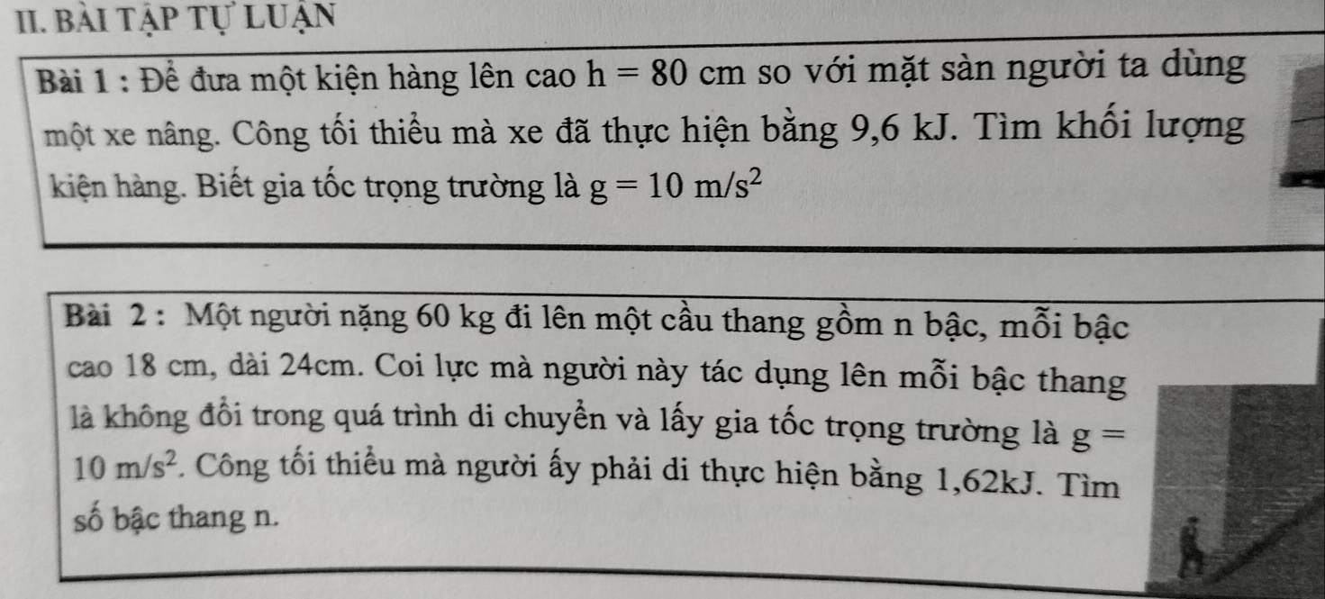 bài tập tự luận 
Bài 1 : Để đưa một kiện hàng lên cao h=80cm so với mặt sàn người ta dùng 
một xe nâng. Công tối thiểu mà xe đã thực hiện bằng 9, 6 kJ. Tìm khối lượng 
kiện hàng. Biết gia tốc trọng trường là g=10m/s^2
Bài 2 : Một người nặng 60 kg đi lên một cầu thang gồm n bậc, mỗi bậc 
cao 18 cm, dài 24cm. Coi lực mà người này tác dụng lên mỗi bậc thang 
là không đổi trong quá trình di chuyển và lấy gia tốc trọng trường là g=
10m/s^2. Công tối thiểu mà người ấy phải di thực hiện bằng 1, 62kJ. Tìm 
số bậc thang n.