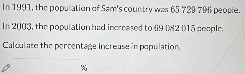 In 1991, the population of Sam's country was 65 729 796 people. 
In 2003, the population had increased to 69 082 015 people. 
Calculate the percentage increase in population.
□ %