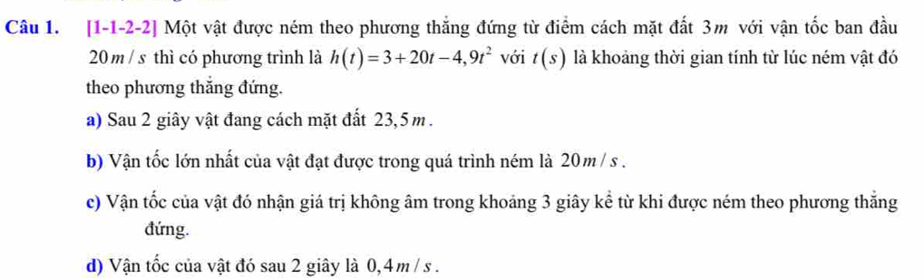 [1-1-2-2] Một vật được ném theo phương thắng đứng từ điểm cách mặt đất 3m với vận tốc ban đầu
20 m / s thì có phương trình là h(t)=3+20t-4,9t^2 với t(s) là khoảng thời gian tính từ lúc ném vật đó 
theo phương thắng đứng. 
a) Sau 2 giây vật đang cách mặt đất 23,5 m. 
b) Vận tốc lớn nhất của vật đạt được trong quá trình ném là 20m /s. 
c) Vận tốc của vật đó nhận giá trị không âm trong khoảng 3 giây kể từ khi được ném theo phương thắng 
đứng. 
d) Vận tốc của vật đó sau 2 giây là 0,4 m / s.