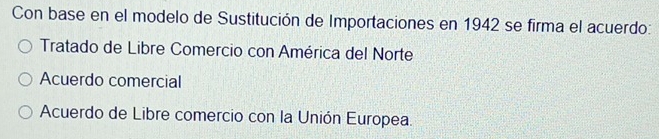 Con base en el modelo de Sustitución de Importaciones en 1942 se firma el acuerdo:
Tratado de Libre Comercio con América del Norte
Acuerdo comercial
Acuerdo de Libre comercio con la Unión Europea.