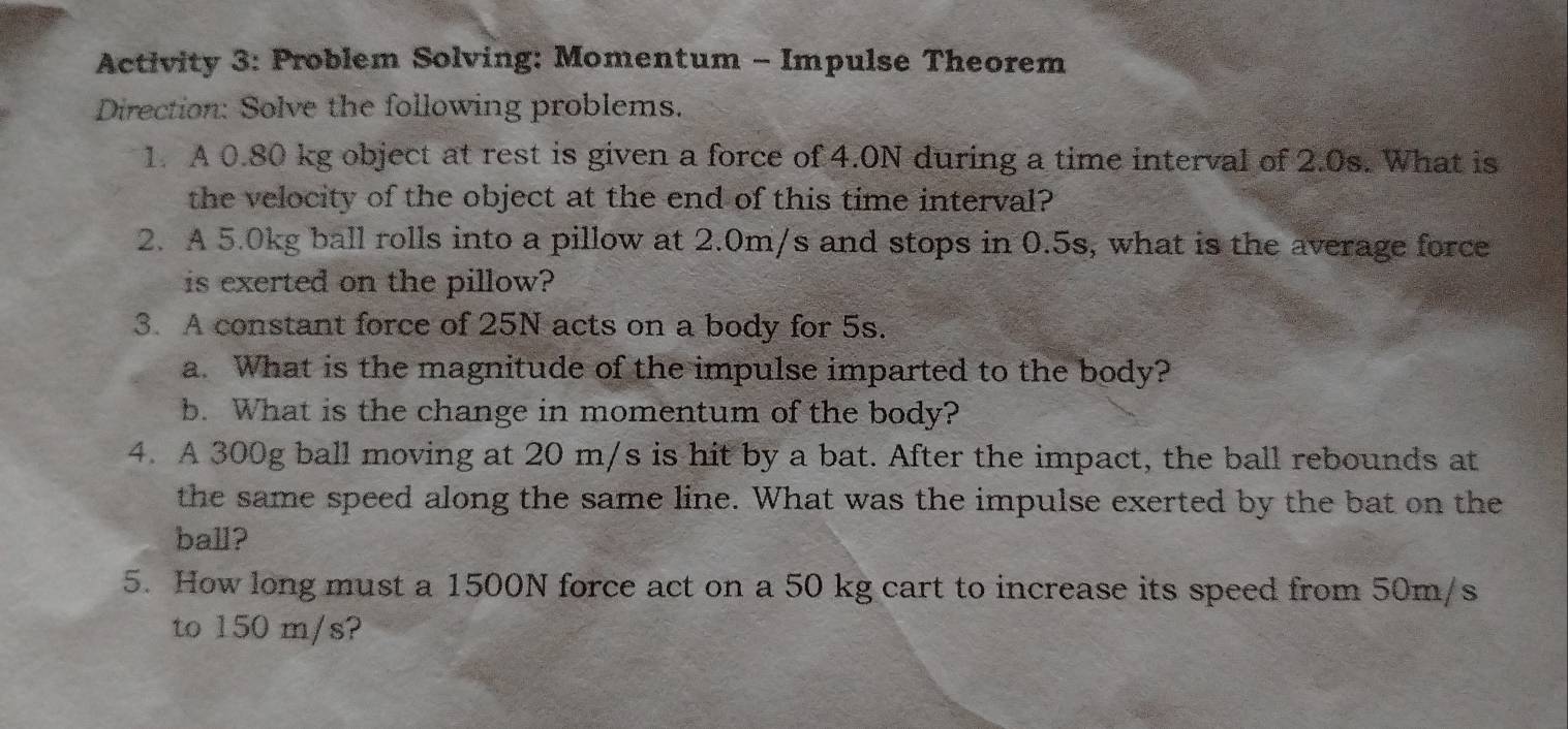 Activity 3: Problem Solving: Momentum - Impulse Theorem 
Direction: Solve the following problems. 
1. A 0.80 kg object at rest is given a force of 4.0N during a time interval of 2.0s. What is 
the velocity of the object at the end of this time interval? 
2. A 5.0kg ball rolls into a pillow at 2.0m/s and stops in 0.5s, what is the average force 
is exerted on the pillow? 
3. A constant force of 25N acts on a body for 5s. 
a. What is the magnitude of the impulse imparted to the body? 
b. What is the change in momentum of the body? 
4. A 300g ball moving at 20 m/s is hit by a bat. After the impact, the ball rebounds at 
the same speed along the same line. What was the impulse exerted by the bat on the 
ball? 
5. How long must a 1500N force act on a 50 kg cart to increase its speed from 50m/s
to 150 m/s?