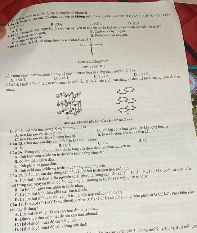 D. S là nguyên tố nhóm A, Se là nguyên tổ nhóm B,
Cầu 11. Phân tử nào sau đây chứa nguyên tử không tuân theo quy tắc octet? Biết (H(Z=1),B(Z=5),N(Z=
7), O(Z=8). B. CO_2. C. NH_3. D. H_2O.
Cầu 12. Trong các cặp nguyên tố sau, cặp nguyên tố nào có nhiều khả năng tạo thành liên kết ion nhất?
A. BH₃.
B. Carbon và hydrogen.
D. Potassium và oxygen.
C. Sulfur và oxygen, A. Nitrogen và oxygen.
Cầu 13. Phần tử NH5 có công thức Lewis như Hình 3.3
H- -H
H
Hình 3.3. Công thức
Lewis của NH_3
Số lượng cặp electron dùng chung và cặp electron hóa trị riêng của nguyên tử N là
Câu 14. Hình 3.2 mô tả cấu trúc của các chất rắn X và Y, các khối cầu trắng và đen thể hiện các nguyên tố khác A. 1 và 3. B. 3 và 1. C. 2 và 2. D. 3 và 2.
nhau.
x
Hình 3.2. Mộ hình cấu trúc của các chất rần X và Y
Loại liên kết hóa học trong X và Y tương ứng là
A. liên kết ion và liên kết ion. B. liên kết cộng hóa trị và liên kết cộng hóa trị.
C. liên kết ion và liên kết cộng hóa trị. D. liên kết cộng hóa trị và liên kết ion.
Câu 15. Chất nào sau đây có chứa liên kết cho - nhận?
B. H_2O_2. C. O_3. D. N_2.
A. I2.
Câu 16. Trong một chu kì, theo chiều tăng của điện tích hạt nhân nguyên tử,
A. tính base của oxide và hydroxide tương ứng tăng dân.
B độ âm điện giảm dẫn.
C. tính phi kim giảm dần.
D. tính acid của oxide và hydroxide tượng ứng tăng dần.
Câu 17. Điều nào sau đây đúng khi nói về liên kết hydrogen liên phân tử? ở phân tử này) với
A. Lực hút tĩnh điện giữa nguyên tử H (thường trong các liên kết H-F;H-N,H-O
một trong các nguyên tử có độ âm điện mạnh (thường là N ,O,F) ở  một phân tử khác.
B. Là lực hút giữa các phân tử khác nhau.
C. Là lực hút tĩnh điện giữa các ion trái đấu.
D. Là lực hút giữa các nguyên tử trong một hợp chất cộng hóa trị.
Câu 18. Ethanol (C_2H_5OH) và dimethylether (CH₃-O-CH₃) có cùng công thức phân tử là C_2H_6O. Phát biểu nào
sau đây là đúng?
A. Ethanol có nhiệt độ sôi cao hơn dimethylether.
B. Dimethylether có nhiệt độ sôi cao hơn athanol.
C. Hai chất có nhiệt độ sôi bằng nhau.
D. Hai chất có nhiệt độ sôi không xác định.
từi từ cầu 1 đến câu 4. Trong mỗi ý a), b), c), d) ở mỗi câu