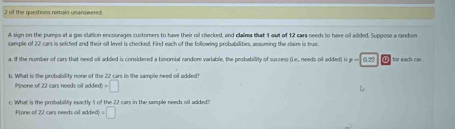 of the questions remain unanswered. 
A sign on the pumps at a gas station encourages customers to have their oil checked, and claims that 1 out of 12 cars needs to have oil added. Suppose a random 
sample of 22 cars is selcted and their oil level is checked. Find each of the following probabilities, assuming the claim is true. 
a. If the number of cars that need oil added is considered a binomial random variable, the probability of success (i.e., needs oil added) is p=0.22 ④ for each car. 
b. What is the probability none of the 22 cars in the sample need oil added? 
P(none of 22 cars needs oil added) =□
c. What is the probability exactly 1 of the 22 cars in the sample needs oil added? 
P(one of 22 cars needs oil added) =□