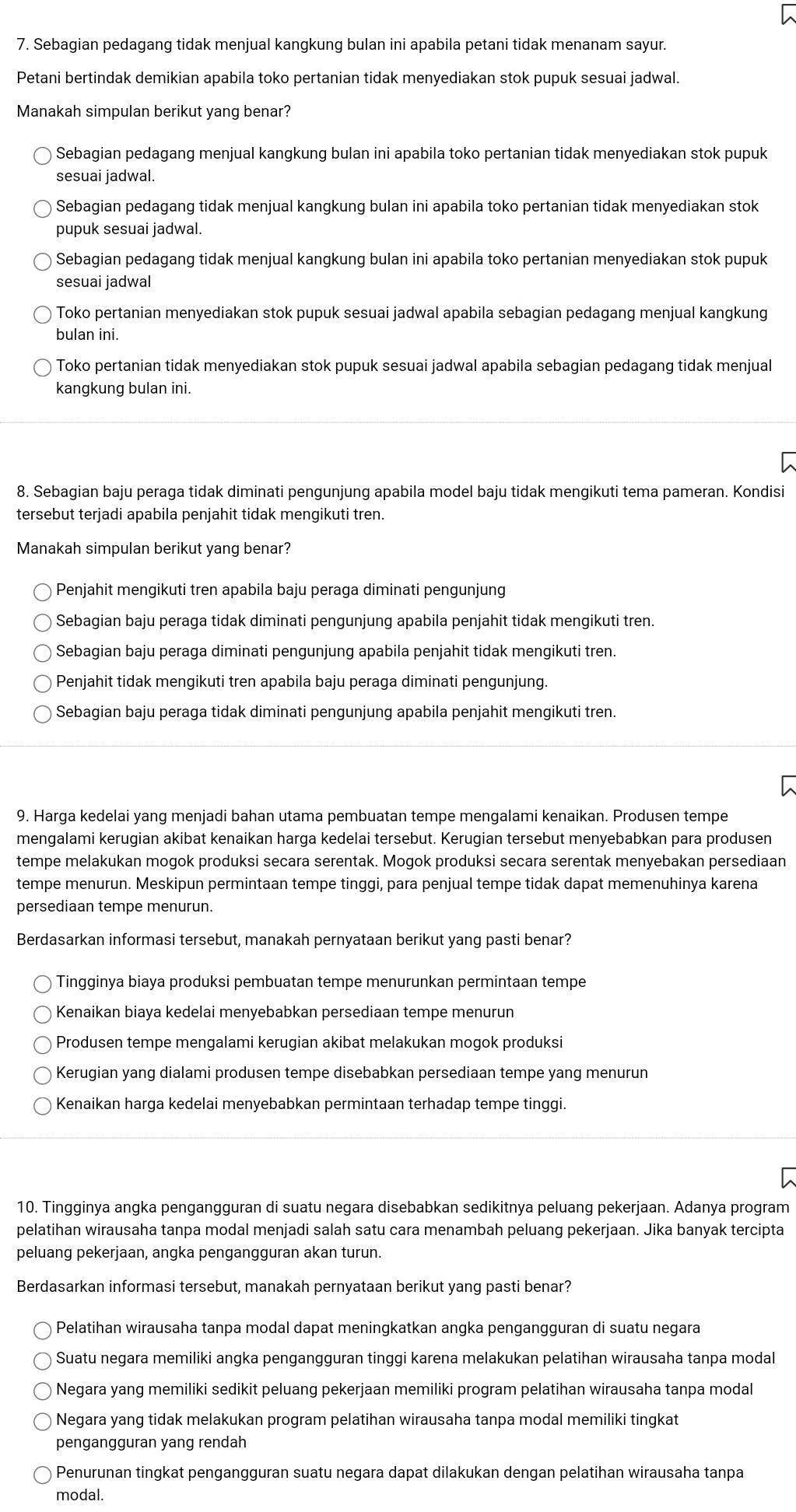 Sebagian pedagang tidak menjual kangkung bulan ini apabila petani tidak menanam sayur.
Petani bertindak demikian apabila toko pertanian tidak menyediakan stok pupuk sesuai jadwal.
Manakah simpulan berikut yang benar?
Sebagian pedagang menjual kangkung bulan ini apabila toko pertanian tidak menyediakan stok pupuk
sesuai jadwal.
Sebagian pedagang tidak menjual kangkung bulan ini apabila toko pertanian tidak menyediakan stok
pupuk sesuai jadwal.
Sebagian pedagang tidak menjual kangkung bulan ini apabila toko pertanian menyediakan stok pupuk
sesuai jadwal
Toko pertanian menyediakan stok pupuk sesuai jadwal apabila sebagian pedagang menjual kangkung
bulan ini.
Toko pertanian tidak menyediakan stok pupuk sesuai jadwal apabila sebagian pedagang tidak menjual
kangkung bulan ini.
8. Sebagian baju peraga tidak diminati pengunjung apabila model baju tidak mengikuti tema pameran. Kondisi
tersebut terjadi apabila penjahit tidak mengikuti tren.
Manakah simpulan berikut yang benar?
Penjahit mengikuti tren apabila baju peraga diminati pengunjung
Sebagian baju peraga tidak diminati pengunjung apabila penjahit tidak mengikuti tren.
Sebagian baju peraga diminati pengunjung apabila penjahit tidak mengikuti tren.
Penjahit tidak mengikuti tren apabila baju peraga diminati pengunjung.
Sebagian baju peraga tidak diminati pengunjung apabila penjahit mengikuti tren.
9. Harga kedelai yang menjadi bahan utama pembuatan tempe mengalami kenaikan. Produsen tempe
mengalami kerugian akibat kenaikan harga kedelai tersebut. Kerugian tersebut menyebabkan para produsen
tempe melakukan mogok produksi secara serentak. Mogok produksi secara serentak menyebakan persediaan
tempe menurun. Meskipun permintaan tempe tinggi, para penjual tempe tidak dapat memenuhinya karena
persediaan tempe menurun.
Berdasarkan informasi tersebut, manakah pernyataan berikut yang pasti benar?
Tingginya biaya produksi pembuatan tempe menurunkan permintaan tempe
Kenaikan biaya kedelai menyebabkan persediaan tempe menurun
Produsen tempe mengalami kerugian akibat melakukan mogok produksi
Kerugian yang dialami produsen tempe disebabkan persediaan tempe yang menurun
Kenaikan harga kedelai menyebabkan permintaan terhadap tempe tinggi.
10. Tingginya angka pengangguran di suatu negara disebabkan sedikitnya peluang pekerjaan. Adanya program
pelatihan wirausaha tanpa modal menjadi salah satu cara menambah peluang pekerjaan. Jika banyak tercipta
peluang pekerjaan, angka pengangguran akan turun.
Berdasarkan informasi tersebut, manakah pernyataan berikut yang pasti benar?
Pelatihan wirausaha tanpa modal dapat meningkatkan angka pengangguran di suatu negara
Suatu negara memiliki angka pengangguran tinggi karena melakukan pelatihan wirausaha tanpa modal
Negara yang memiliki sedikit peluang pekerjaan memiliki program pelatihan wirausaha tanpa modal
Negara yang tidak melakukan program pelatihan wirausaha tanpa modal memiliki tingkat
pengangguran yang rendah
Penurunan tingkat pengangguran suatu negara dapat dilakukan dengan pelatihan wirausaha tanpa
modal.