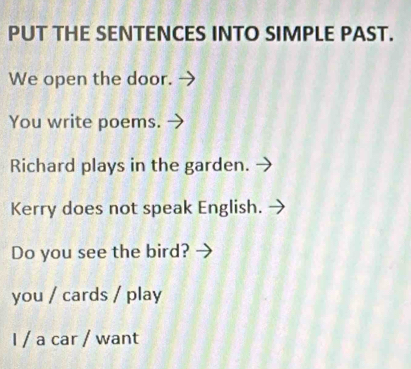 PUT THE SENTENCES INTO SIMPLE PAST.
We open the door. -
You write poems.
Richard plays in the garden.
Kerry does not speak English.
Do you see the bird?
you / cards / play
I / a car / want