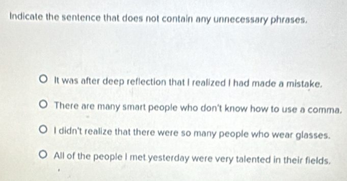 Indicate the sentence that does not contain any unnecessary phrases.
It was after deep reflection that I realized I had made a mistake.
There are many smart people who don't know how to use a comma.
I didn't realize that there were so many people who wear glasses.
All of the people I met yesterday were very talented in their fields.