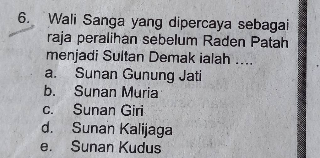 Wali Sanga yang dipercaya sebagai
raja peralihan sebelum Raden Patah
menjadi Sultan Demak ialah ....
a. Sunan Gunung Jati
b. Sunan Muria
c. Sunan Giri
d. Sunan Kalijaga
e. Sunan Kudus