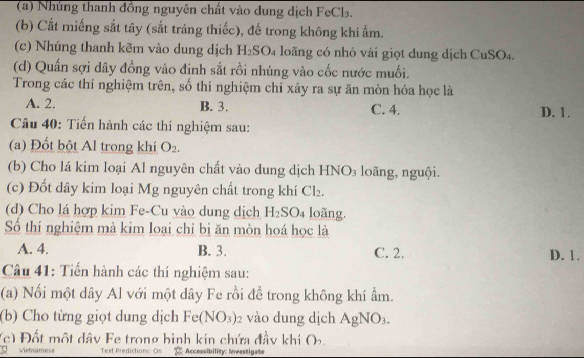 Nhúng thanh đồng nguyên chất vào dung dịch FeCl₃.
(b) Cắt miếng sắt tây (sắt tráng thiếc), để trong không khí ẩm.
(c) Nhúng thanh kẽm vào dung dịch H_2SO_4 loãng có nhỏ vài giọt dung dịch CuSO₄.
(d) Quấn sợi dây đồng vào đinh sắt rồi nhúng vào cốc nước muối.
Trong các thí nghiệm trên, số thí nghiệm chỉ xảy ra sự ăn mòn hóa học là
A. 2. B. 3. C. 4.
D. 1.
Câu 40: Tiến hành các thí nghiệm sau:
(a) Đốt bột Al trong khí O_2. 
(b) Cho lá kim loại Al nguyên chất vào dung dịch HNO_3 loãng, nguội.
(c) Đốt dây kim loại Mg nguyên chất trong khí Cl_2. 
(d) Cho lá hợp kim Fe-Cu yào dung dịch H_2SO_4 loãng.
Số thí nghiệm mà kim loại chỉ bị ăn mòn hoá học là
A. 4. B. 3. C. 2. D. 1.
Câu 41: Tiến hành các thí nghiệm sau:
(a) Nối một dây Al với một dây Fe rồi để trong không khí ẩm.
(b) Cho từng giọt dung dịch Fe(NO_3) 2 vào dung dịch AgNO_3. 
(c) Đốt một dây Fe trong bình kín chứa đầy khí O.
Vietnamese Text Predictions: On Accessibility: Investigate