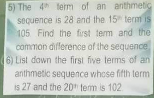 The 4^(th) term of an arithmeti 
sequence is 28 and the 15^(th) term is
105. Find the first term and the 
common difference of the sequence 
6) List down the first five terms of an 
arithmetic sequence whose fifth term 
is 27 and the 20^(th) term is 102