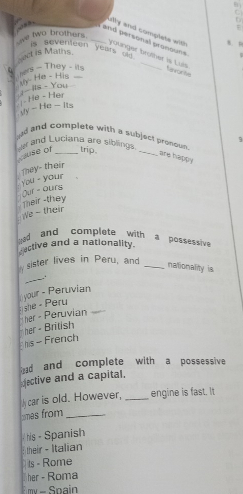 ully and complete with B.P 
ve two brothers _E 
and personal pronouns 
is seventeen years old . 
Nect is Maths. 
younger brother is Luis favorite 
0 Thers - They - its 
My- He - His 
- He - Her )N Its - You 
My -- He - Its 
9 
and and complete with a subject pronoun. 
er and Luciana are siblings. 
cause of _trip. 
_ 
are happy 
They- their 
You - your 
Our - ours 
Their -they 
We - their 
Read and complete with a possessive 
dective and a nationality. 
sister lives in Peru, and_ 
nationality is 
_. 
)your - Peruvian 
she - Peru 
her - Peruvian 
her - British 
his - French 
Read and complete with a possessive 
djective and a capital. 
ly car is old. However, _engine is fast. It 
xmes from_ 
his - Spanish 
3their - Italian 
its - Rome 
)her - Roma 
my - Spain