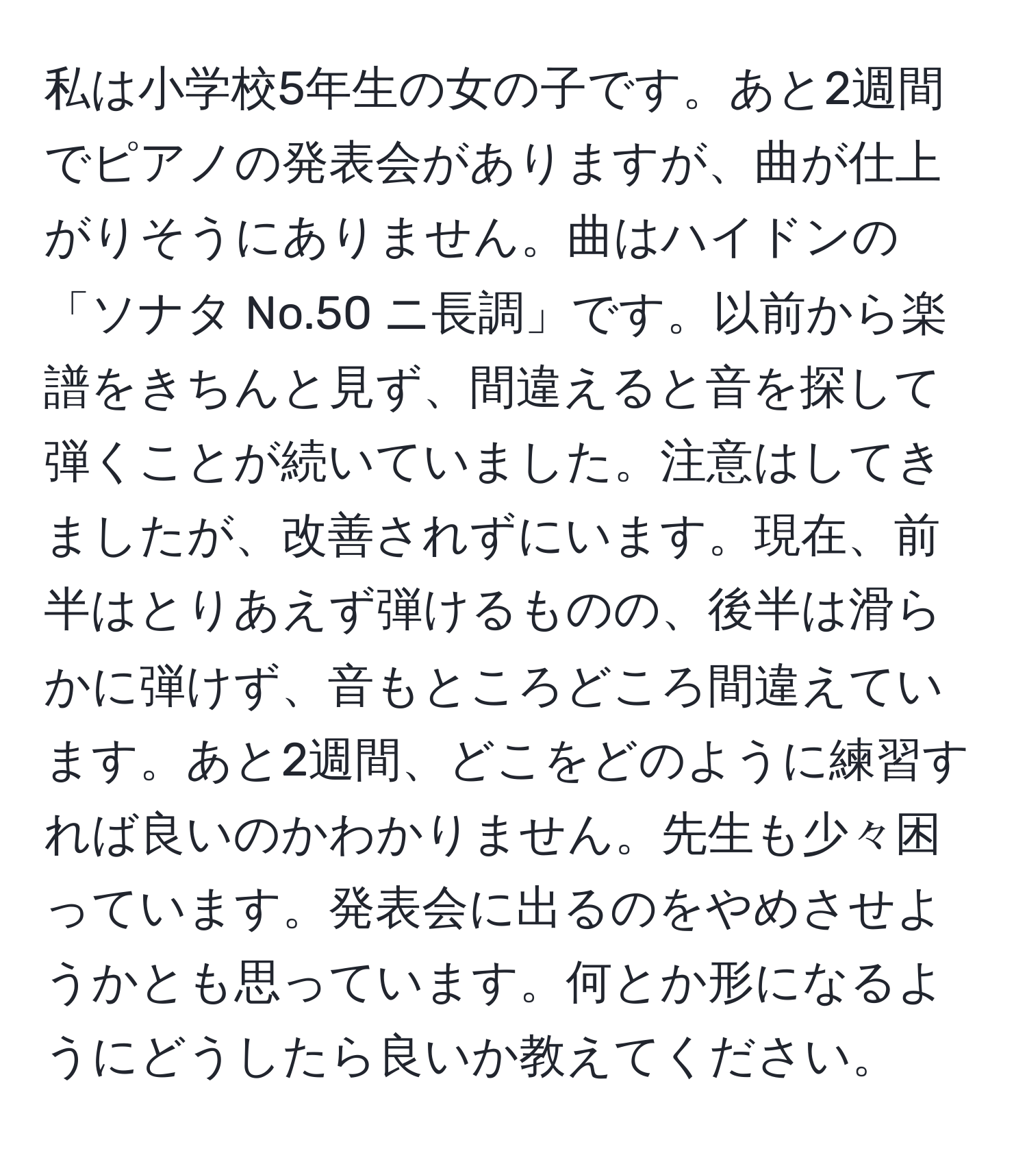 私は小学校5年生の女の子です。あと2週間でピアノの発表会がありますが、曲が仕上がりそうにありません。曲はハイドンの「ソナタ No.50 ニ長調」です。以前から楽譜をきちんと見ず、間違えると音を探して弾くことが続いていました。注意はしてきましたが、改善されずにいます。現在、前半はとりあえず弾けるものの、後半は滑らかに弾けず、音もところどころ間違えています。あと2週間、どこをどのように練習すれば良いのかわかりません。先生も少々困っています。発表会に出るのをやめさせようかとも思っています。何とか形になるようにどうしたら良いか教えてください。