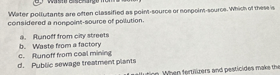 Waste dischärge from a la
Water pollutants are often classified as point-source or nonpoint-source. Which of these is
considered a nonpoint-source of pollution.
a. Runoff from city streets
b. Waste from a factory
c. Runoff from coal mining
d. Public sewage treatment plants
ition. When fertilizers and pesticides make the