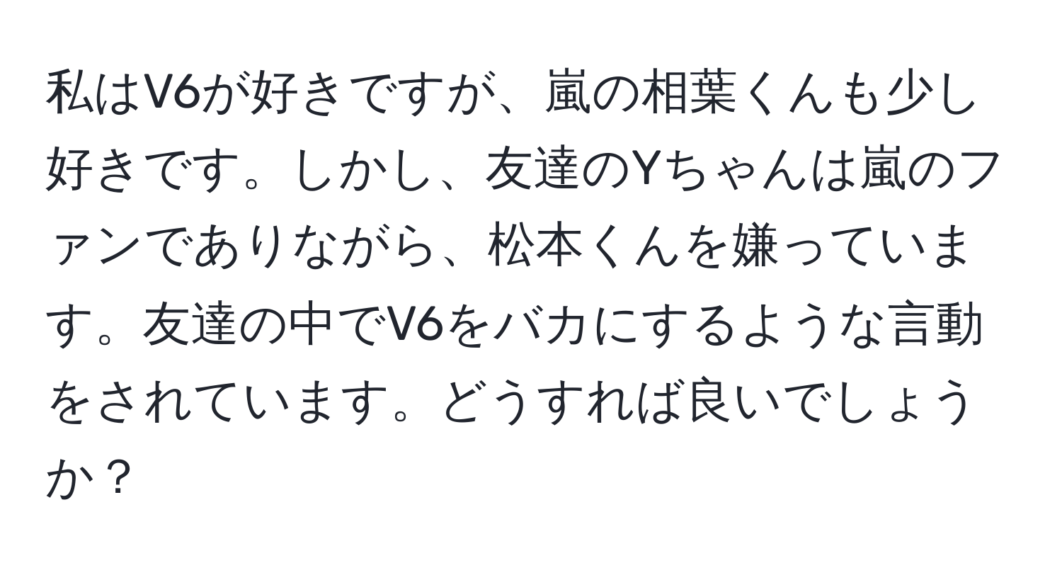 私はV6が好きですが、嵐の相葉くんも少し好きです。しかし、友達のYちゃんは嵐のファンでありながら、松本くんを嫌っています。友達の中でV6をバカにするような言動をされています。どうすれば良いでしょうか？