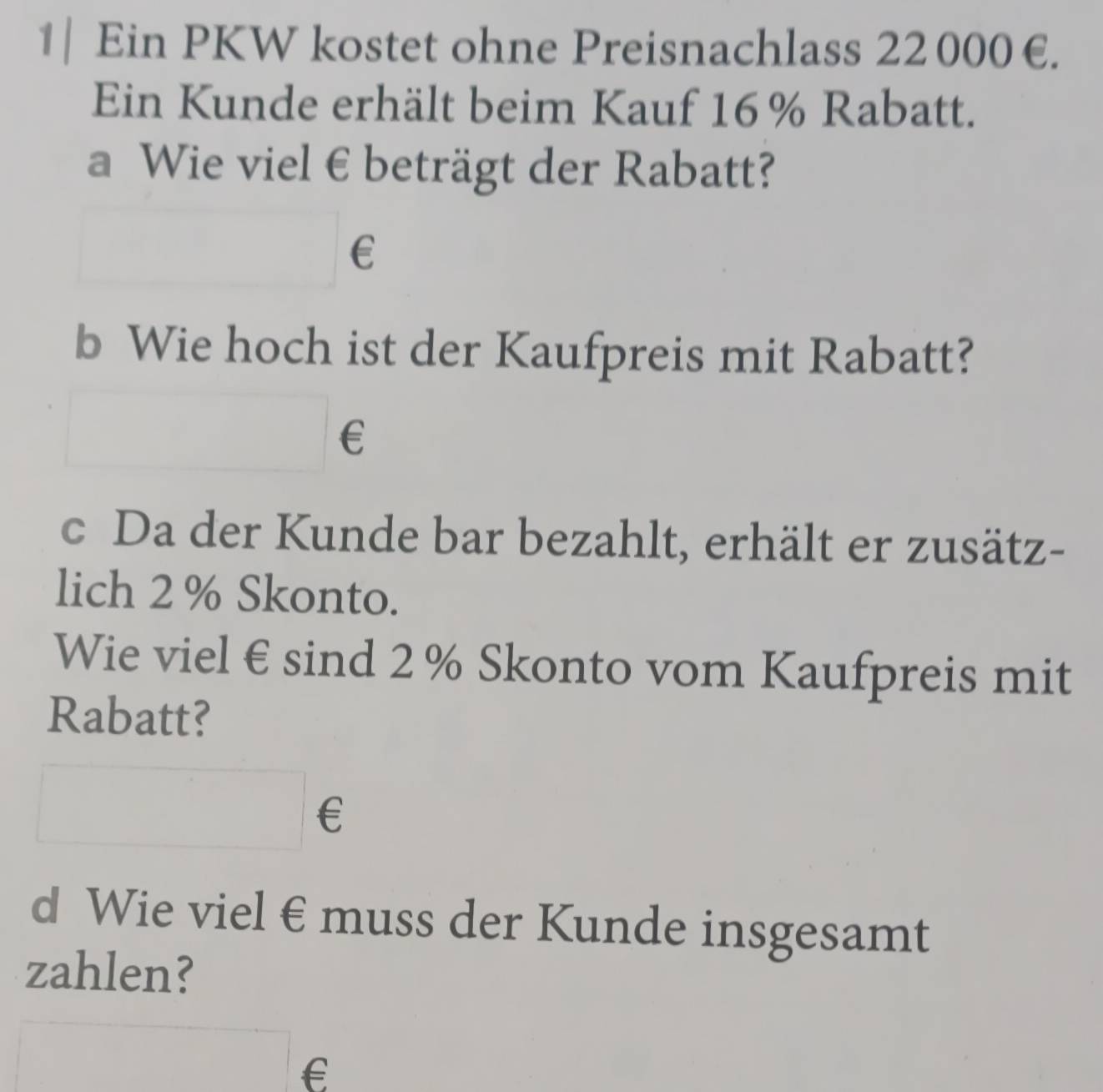 1| Ein PKW kostet ohne Preisnachlass 22000€. 
Ein Kunde erhält beim Kauf 16% Rabatt. 
a Wie viel € beträgt der Rabatt? 
frac  € 
b Wie hoch ist der Kaufpreis mit Rabatt? 
□ ∈ 
c Da der Kunde bar bezahlt, erhält er zusätz- 
lich 2 % Skonto. 
Wie viel € sind 2 % Skonto vom Kaufpreis mit 
Rabatt? 
□ ∈ 
d Wie viel € muss der Kunde insgesamt 
zahlen? 
□ €