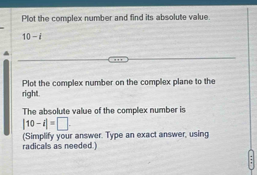 Plot the complex number and find its absolute value.
10-i
Plot the complex number on the complex plane to the 
right. 
The absolute value of the complex number is
|10-i|=□. 
(Simplify your answer. Type an exact answer, using 
radicals as needed.)