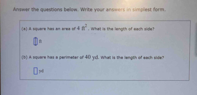 Answer the questions below. Write your answers in simplest form. 
(a) A square has an area of 4ft^2. What is the length of each side?
ft
(b) A square has a perimeter of 40 yd. What is the length of each side?
yd