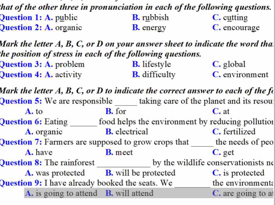 that of the other three in pronunciation in each of the following questions.
Question 1: A. public B. rubbish C. cutting
Question 2: A. organic B. energy C. encourage
Mark the letter A, B, C, or D on your answer sheet to indicate the word tha
the position of stress in each of the following questions.
Question 3: A. problem B. lifestyle C. global
Question 4: A. activity B. difficulty C. environment
Mark the letter A, B, C, or D to indicate the correct answer to each of the fo
Question 5: We are responsible _taking care of the planet and its resou:
A. to B. for C. at
Question 6: Eating_ food helps the environment by reducing pollutior
A. organic B. electrical C. fertilized
Question 7: Farmers are supposed to grow crops that _the needs of peo
A. have B. meet C. get
Question 8: The rainforest _by the wildlife conservationists ne
A. was protected B. will be protected C. is protected
Question 9: I have already booked the seats. We _the environmenta
A. is going to attend B. will attend C. are going to at