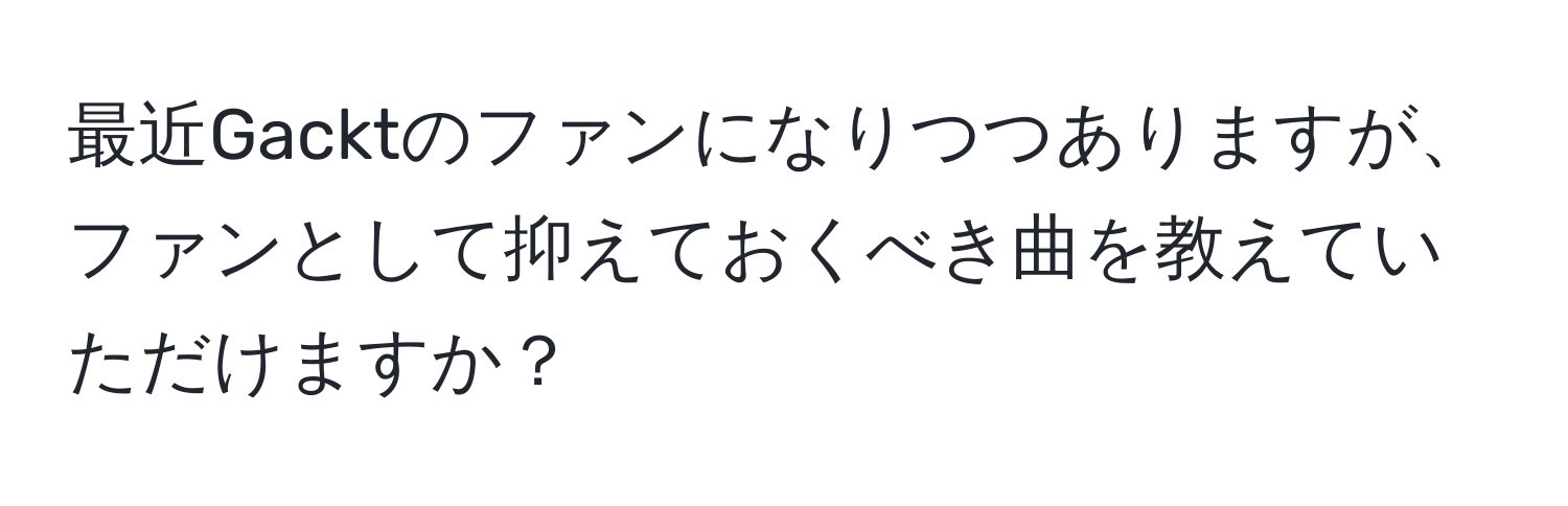 最近Gacktのファンになりつつありますが、ファンとして抑えておくべき曲を教えていただけますか？