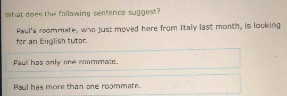 What does the following sentence suggest?
Paul's roommate, who just moved here from Italy last month, is looking
for an English tutor.
Paul has only one roommate.
Paul has more than one roommate.