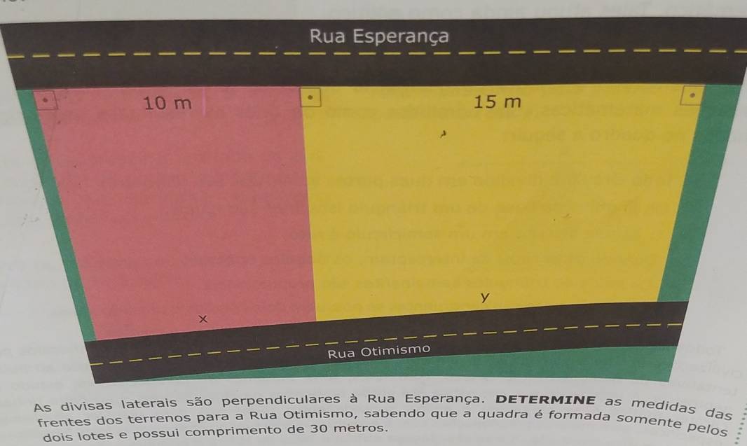 Rua Esperança
10 m 15 m
Rua Otimismo 
As divisas laterais são perpendiculares à Rua Esperança. DETERMINE as medidas das 
frentes dos terrenos para a Rua Otimismo, sabendo que a quadra é formada somente pelos 
dois lotes e possui comprimento de 30 metros.