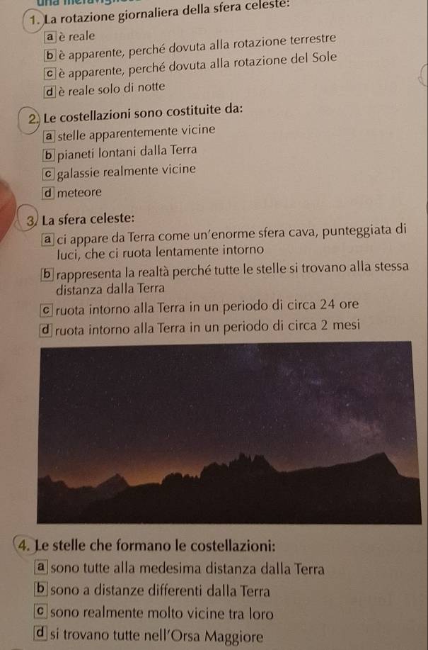 La rotazione giornaliera della sfera celeste:
a è reale
b è apparente, perché dovuta alla rotazione terrestre
c è apparente, perché dovuta alla rotazione del Sole
d è reale solo di notte
2. Le costellazioni sono costituite da:
a stelle apparentemente vicine
ⓑ pianeti lontani dalla Terra
© galassie realmente vicine
d meteore
3) La sfera celeste:
a ci appare da Terra come un’enorme sfera cava, punteggiata di
luci, che ci ruota lentamente intorno
5 rappresenta la realtà perché tutte le stelle si trovano alla stessa
distanza dalla Terra
c ruota intorno alla Terra in un periodo di circa 24 ore
d ruota intorno alla Terra in un periodo di circa 2 mesi
4. Le stelle che formano le costellazioni:
a sono tutte alla medesima distanza dalla Terra
[b]sono a distanze differenti dalla Terra
© sono realmente molto vicine tra loro
d si trovano tutte nell'Orsa Maggiore