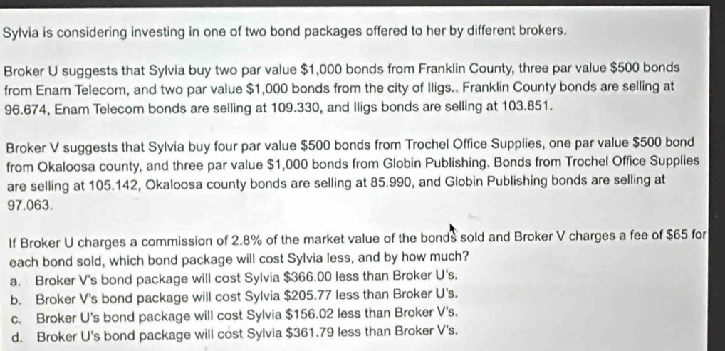 Sylvia is considering investing in one of two bond packages offered to her by different brokers.
Broker U suggests that Sylvia buy two par value $1,000 bonds from Franklin County, three par value $500 bonds
from Enam Telecom, and two par value $1,000 bonds from the city of Iligs.. Franklin County bonds are selling at
96.674, Enam Telecom bonds are selling at 109.330, and Iligs bonds are selling at 103.851.
Broker V suggests that Sylvia buy four par value $500 bonds from Trochel Office Supplies, one par value $500 bond
from Okaloosa county, and three par value $1,000 bonds from Globin Publishing. Bonds from Trochel Office Supplies
are selling at 105.142, Okaloosa county bonds are selling at 85.990, and Globin Publishing bonds are selling at
97.063.
If Broker U charges a commission of 2.8% of the market value of the bonds sold and Broker V charges a fee of $65 for
each bond sold, which bond package will cost Sylvia less, and by how much?
a. Broker V's bond package will cost Sylvia $366.00 less than Broker U's.
b. Broker V's bond package will cost Sylvia $205.77 less than Broker U's.
c. Broker U's bond package will cost Sylvia $156.02 less than Broker V's.
d. Broker U's bond package will cost Sylvia $361.79 less than Broker V's.