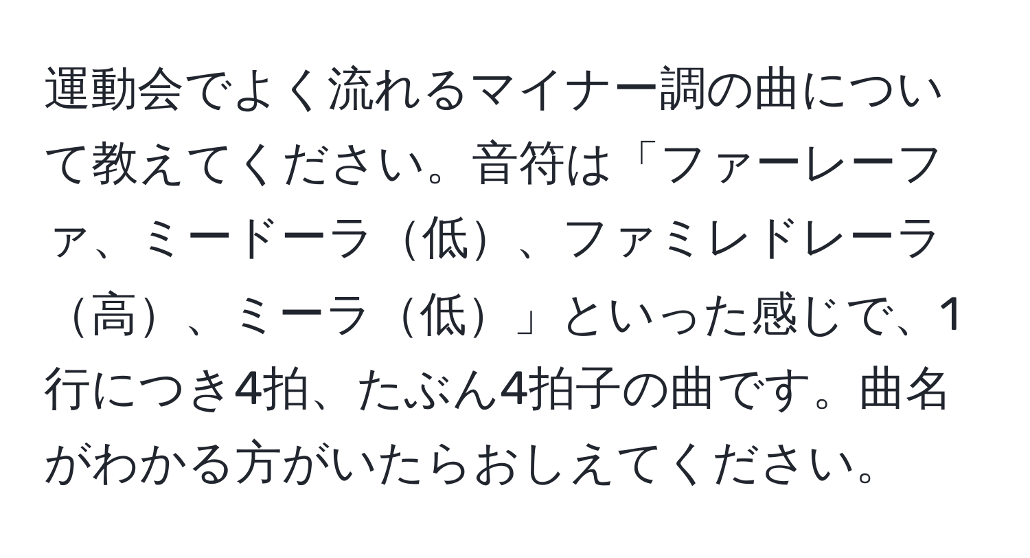 運動会でよく流れるマイナー調の曲について教えてください。音符は「ファーレーファ、ミードーラ低、ファミレドレーラ高、ミーラ低」といった感じで、1行につき4拍、たぶん4拍子の曲です。曲名がわかる方がいたらおしえてください。