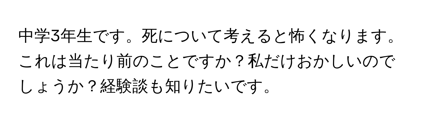 中学3年生です。死について考えると怖くなります。これは当たり前のことですか？私だけおかしいのでしょうか？経験談も知りたいです。